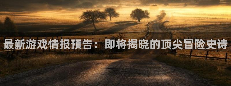 奇亿娱乐app：最新游戏情报预告：即将揭晓的顶尖冒险史诗