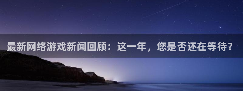 奇亿娱乐升级5994月：最新网络游戏新闻回顾：这一年，您是否